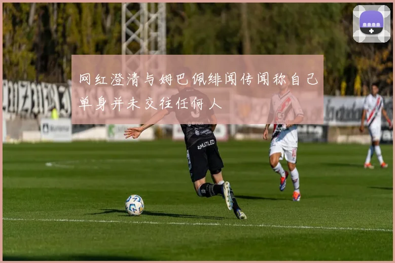 网红澄清与姆巴佩绯闻传闻称自己单身并未交往任何人