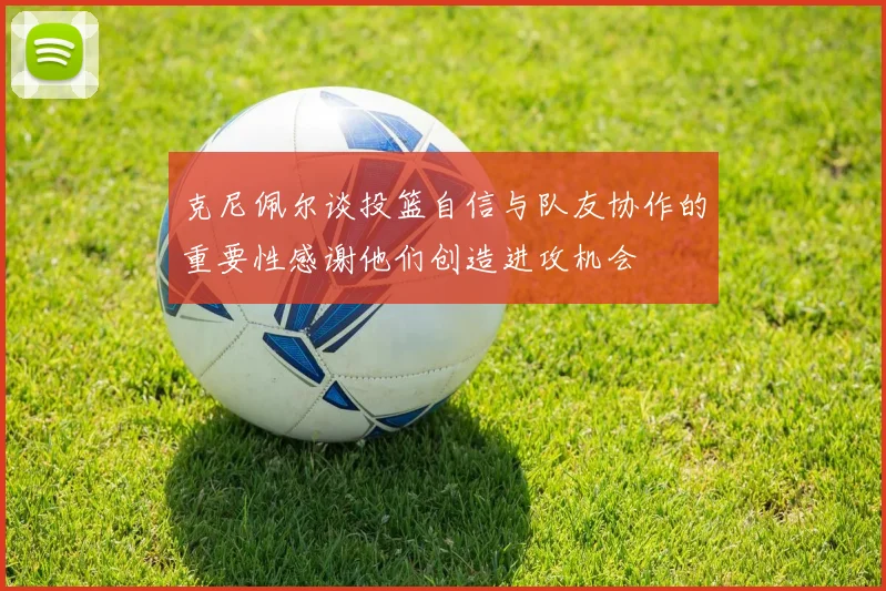 克尼佩尔谈投篮自信与队友协作的重要性感谢他们创造进攻机会