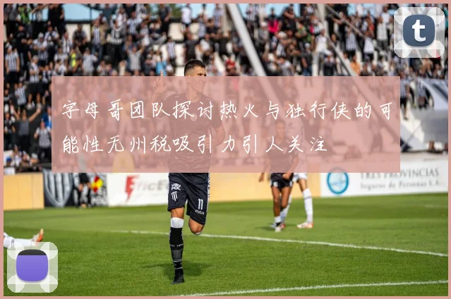 字母哥团队探讨热火与独行侠的可能性无州税吸引力引人关注
