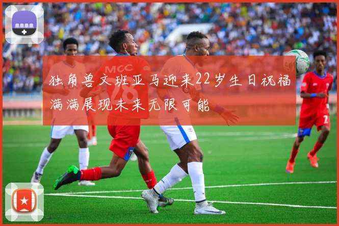 独角兽文班亚马迎来22岁生日祝福满满展现未来无限可能