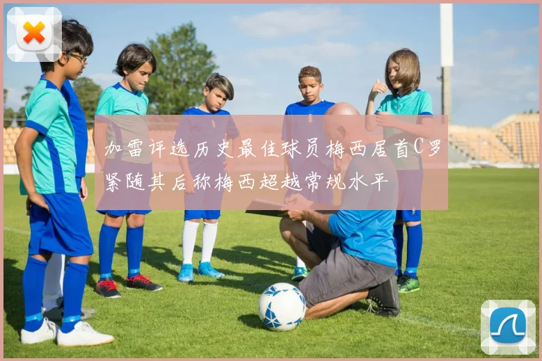 加雷评选历史最佳球员梅西居首C罗紧随其后称梅西超越常规水平