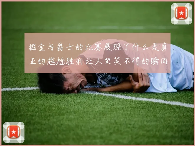 掘金与爵士的比赛展现了什么是真正的尴尬胜利让人哭笑不得的瞬间