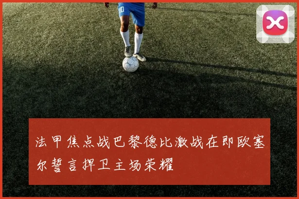 法甲焦点战巴黎德比激战在即欧塞尔誓言捍卫主场荣耀