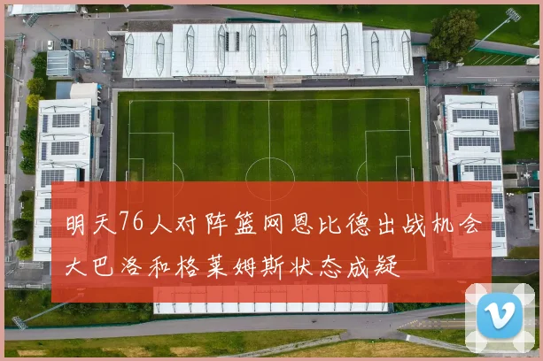 明天76人对阵篮网恩比德出战机会大巴洛和格莱姆斯状态成疑