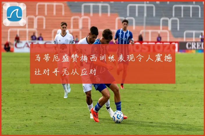 马蒂厄盛赞梅西训练表现令人震撼让对手无从应对