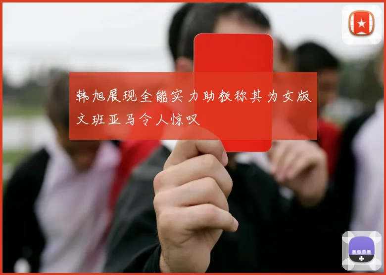 韩旭展现全能实力助教称其为女版文班亚马令人惊叹