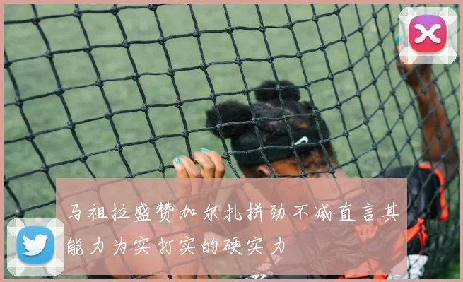 马祖拉盛赞加尔扎拼劲不减直言其能力为实打实的硬实力