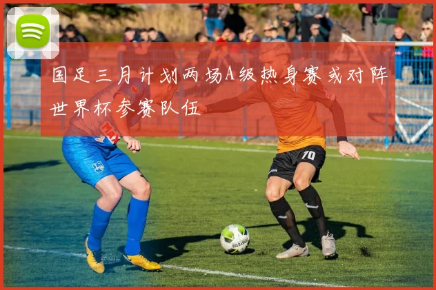国足三月计划两场A级热身赛或对阵世界杯参赛队伍