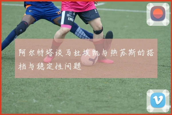 阿尔特塔谈马杜埃凯与热苏斯的搭档与稳定性问题