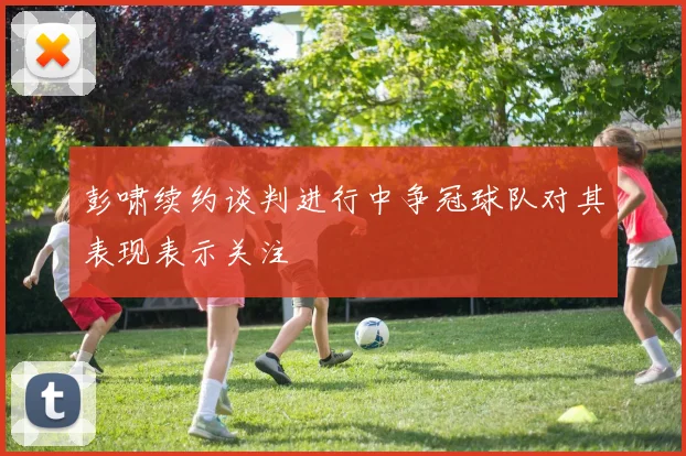 彭啸续约谈判进行中争冠球队对其表现表示关注