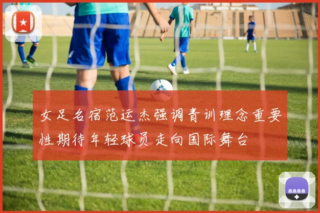 女足名宿范运杰强调青训理念重要性期待年轻球员走向国际舞台