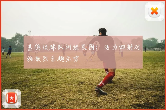 基德谈球队训练氛围：活力四射对抗激烈乐趣无穷