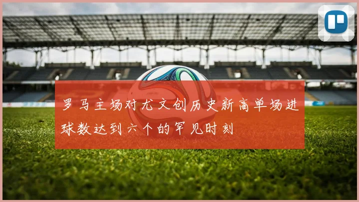 罗马主场对尤文创历史新高单场进球数达到六个的罕见时刻