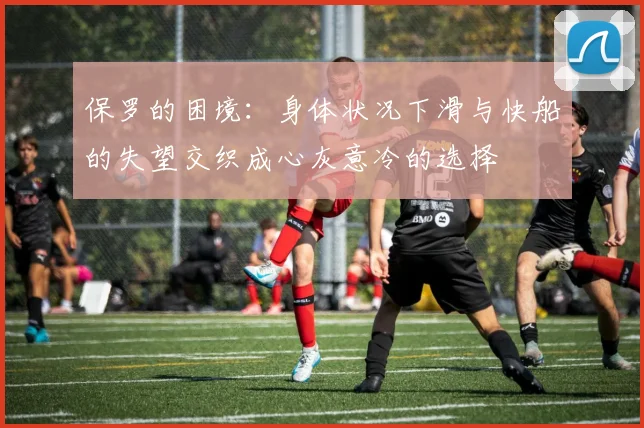 保罗的困境：身体状况下滑与快船的失望交织成心灰意冷的选择