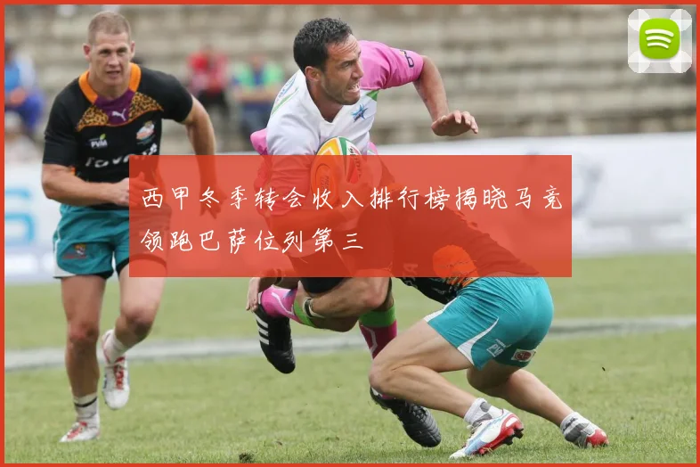 西甲冬季转会收入排行榜揭晓马竞领跑巴萨位列第三