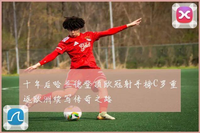十年后哈兰德登顶欧冠射手榜C罗重返欧洲续写传奇之路