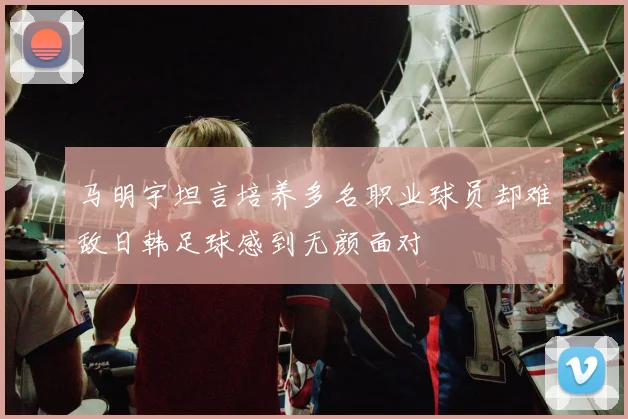 马明宇坦言培养多名职业球员却难敌日韩足球感到无颜面对
