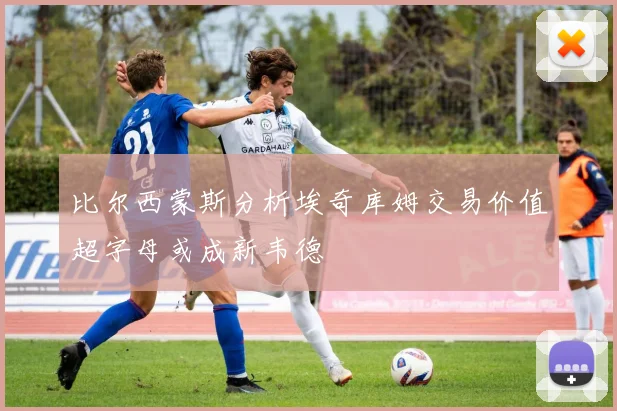比尔西蒙斯分析埃奇库姆交易价值超字母或成新韦德