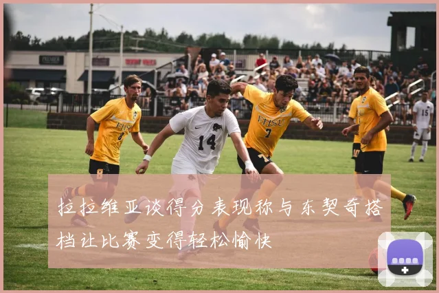拉拉维亚谈得分表现称与东契奇搭档让比赛变得轻松愉快