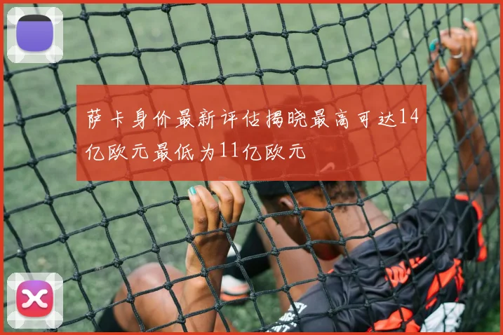 萨卡身价最新评估揭晓最高可达14亿欧元最低为11亿欧元