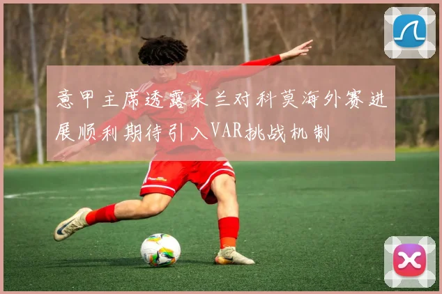 意甲主席透露米兰对科莫海外赛进展顺利期待引入VAR挑战机制