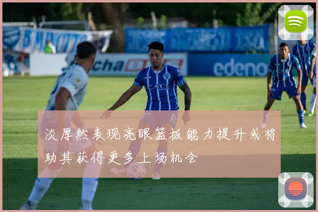 淡厚然表现亮眼篮板能力提升或将助其获得更多上场机会