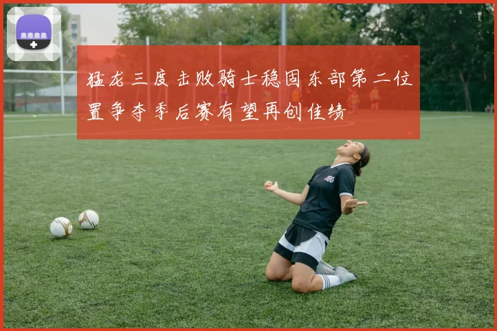 猛龙三度击败骑士稳固东部第二位置争夺季后赛有望再创佳绩