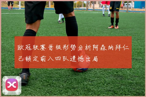欧冠联赛晋级形势分析阿森纳拜仁已锁定前八四队遗憾出局