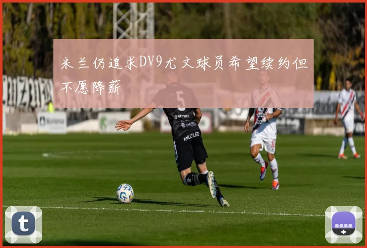 米兰仍追求DV9尤文球员希望续约但不愿降薪