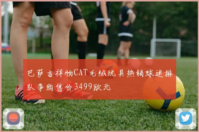 巴萨吉祥物CAT毛绒玩具热销球迷排队争购售价3499欧元