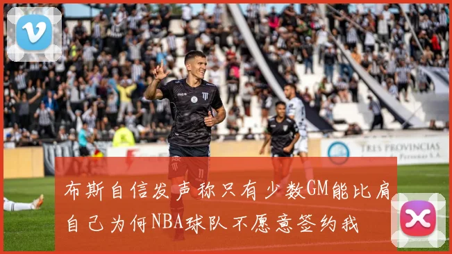 布斯自信发声称只有少数GM能比肩自己为何NBA球队不愿意签约我