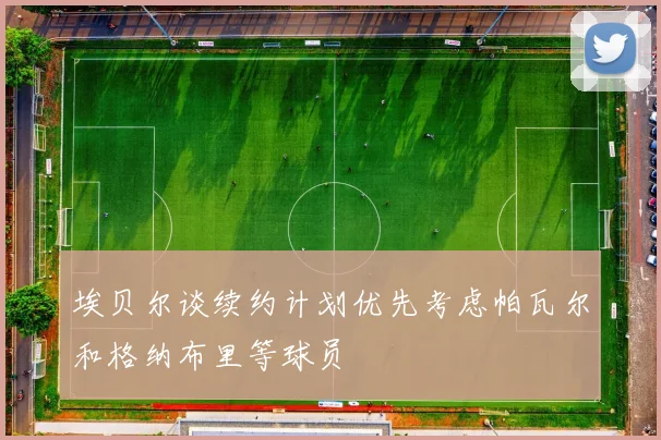 埃贝尔谈续约计划优先考虑帕瓦尔和格纳布里等球员