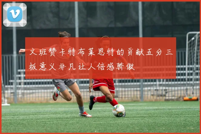 文班赞卡特布莱恩特的贡献五分三板意义非凡让人倍感骄傲
