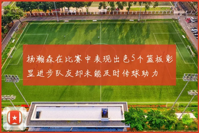 杨瀚森在比赛中表现出色5个篮板彰显进步队友却未能及时传球助力