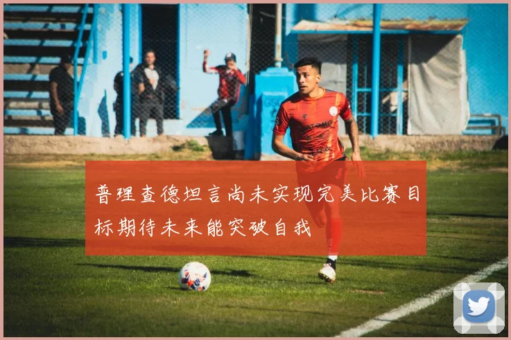 普理查德坦言尚未实现完美比赛目标期待未来能突破自我