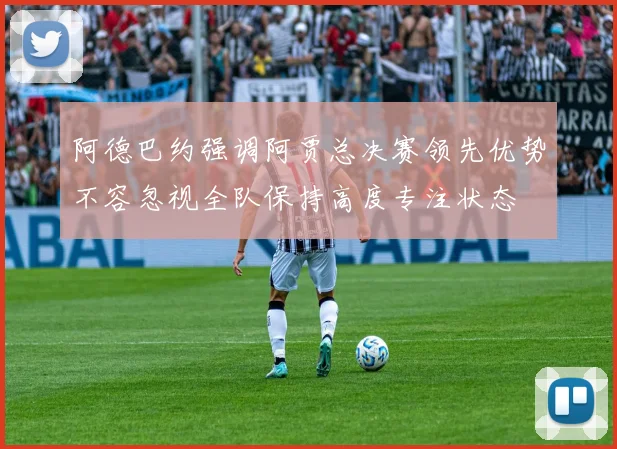 阿德巴约强调阿贾总决赛领先优势不容忽视全队保持高度专注状态