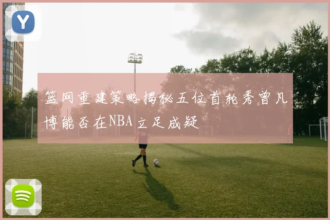 篮网重建策略揭秘五位首轮秀曾凡博能否在NBA立足成疑