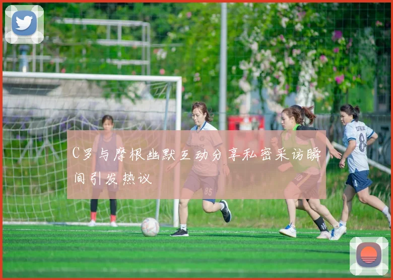 C罗与摩根幽默互动分享私密采访瞬间引发热议