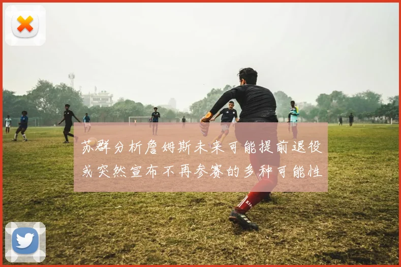 苏群分析詹姆斯未来可能提前退役或突然宣布不再参赛的多种可能性