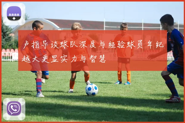 卢指导谈球队深度与经验球员年纪越大更显实力与智慧