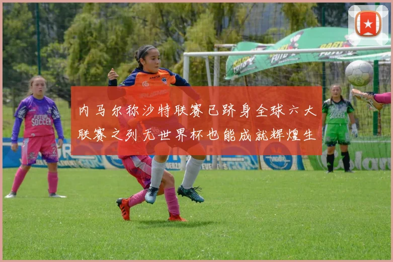 内马尔称沙特联赛已跻身全球六大联赛之列无世界杯也能成就辉煌生涯