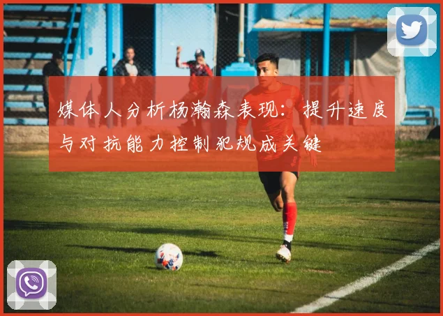 媒体人分析杨瀚森表现：提升速度与对抗能力控制犯规成关键