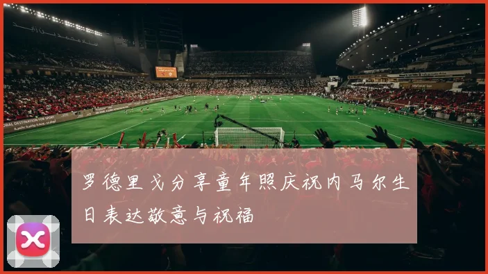 罗德里戈分享童年照庆祝内马尔生日表达敬意与祝福