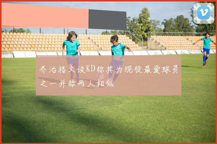 乔治格文谈KD称其为现役最爱球员之一并称两人相似