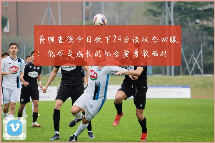 普理查德今日砍下24分谈状态回暖：低谷是成长的机会要勇敢面对