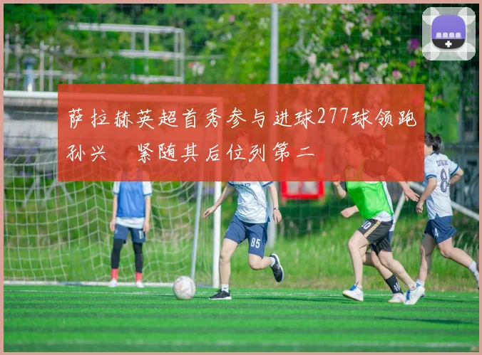 萨拉赫英超首秀参与进球277球领跑孙兴慜紧随其后位列第二