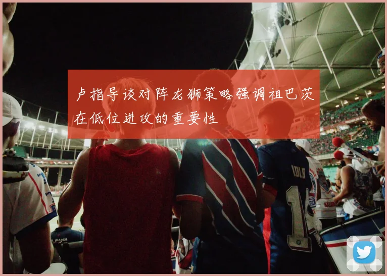 卢指导谈对阵龙狮策略强调祖巴茨在低位进攻的重要性