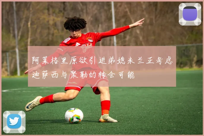 阿莱格里原欲引进弟媳米兰正考虑迪萨西与聚勒的转会可能