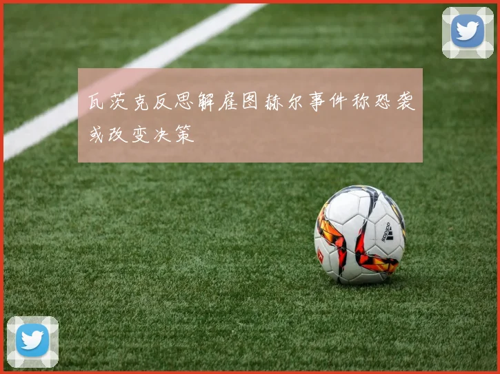 瓦茨克反思解雇图赫尔事件称恐袭或改变决策